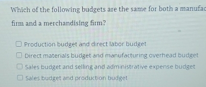 Which of the following budgets are the same for both a manufad
firm and a merchandising firm?
Production budget and direct labor budget
Direct materials budget and manufacturing overhead budget
Sales budget and selling and administrative expense budget
Sales budget and production budget