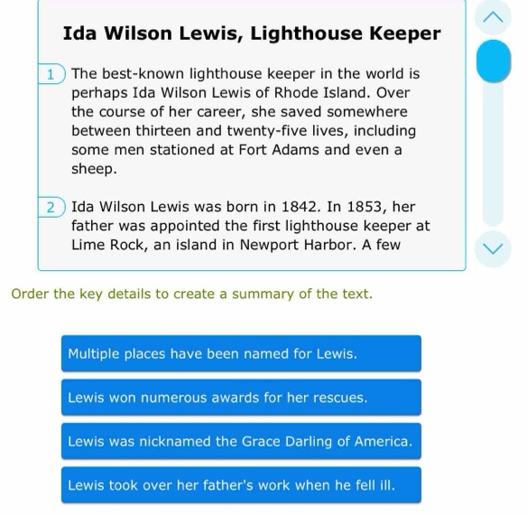 Ida Wilson Lewis, Lighthouse Keeper
1The best-known lighthouse keeper in the world is
perhaps Ida Wilson Lewis of Rhode Island. Over
the course of her career, she saved somewhere
between thirteen and twenty-five lives, including
some men stationed at Fort Adams and even a
sheep.
2  Ida Wilson Lewis was born in 1842. In 1853, her
father was appointed the first lighthouse keeper at
Lime Rock, an island in Newport Harbor. A few
Order the key details to create a summary of the text.
Multiple places have been named for Lewis.
Lewis won numerous awards for her rescues.
Lewis was nicknamed the Grace Darling of America.
Lewis took over her father's work when he fell ill.