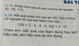 Bài tí 
2.17. Phân tích các số sau ra thừa số nguyên 
tố: 70; 115. 2
2.18. Kết quả phân tích các số 120; 102 ra thừa 
số nguyên tố của bạn Nam như sau:
120=2· 3· 4· 5; 102=2· 51. 
Theo em, kết quả của Nam đúng hay sai? 
Nếu sai, em hãy sửa lại cho đúng.