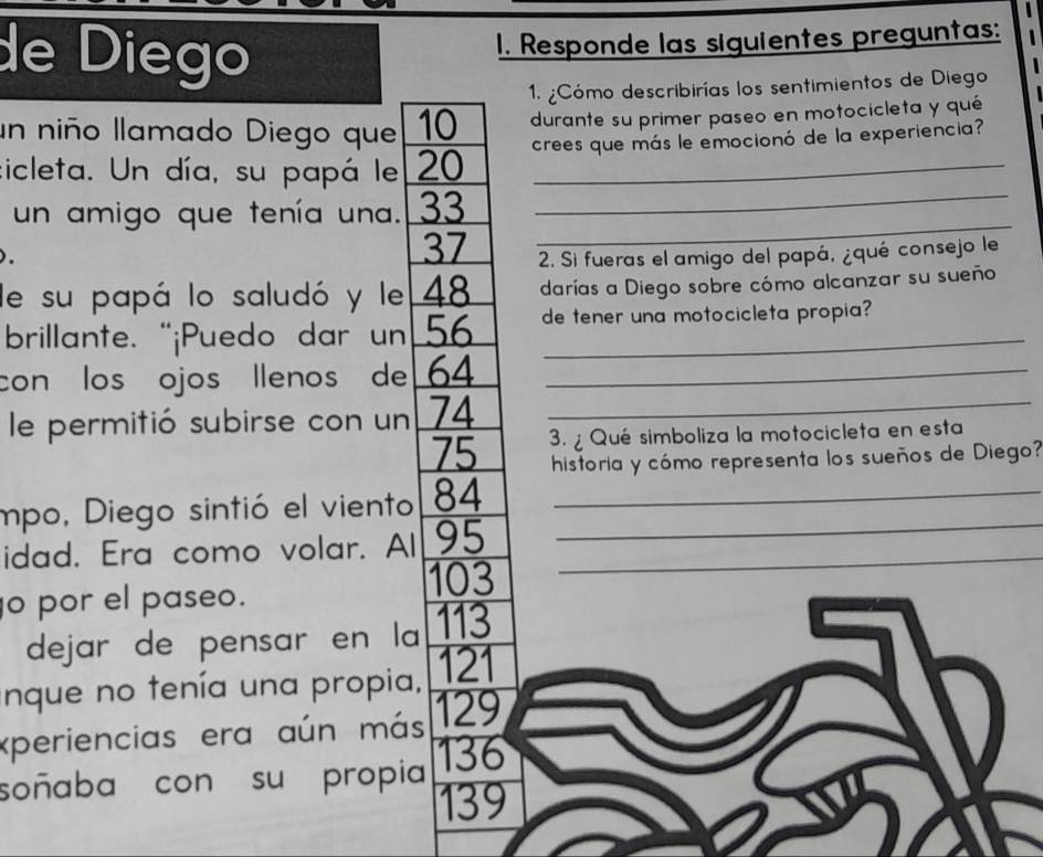 de Diego 1. Responde las siguientes preguntas: 
1. ¿Cómo describirías los sentimientos de Diego 
un niño llamado Diego que 10 durante su primer paseo en motocicleta y qué 
cicleta. Un día, su papá le 20 crees que más le emocionó de la experiencia? 
un amigo que tenía una. 33 _
37
_ 
). 2. Si fueras el amigo del papá, ¿qué consejo le 
de su papá lo saludó y le 48 darías a Diego sobre cómo alcanzar su sueño 
brillante. “¡Puedo dar un 56 de tener una motocicleta propia? 
con los ojos llenos de 64 _ 
le permitió subirse con un 74 _
75 3. ¿ Qué simboliza la motocicleta en esta 
historia y cómo representa los sueños de Diego? 
mpo, Diego sintió el viento 84 _ 
idad. Era como volar. Al 95 __
103
o por el paseo. 
dejar de pensar en la 113
nque no tenía una propia, 121
xperiencias era aún más 129
soñaba con su propia 136
139