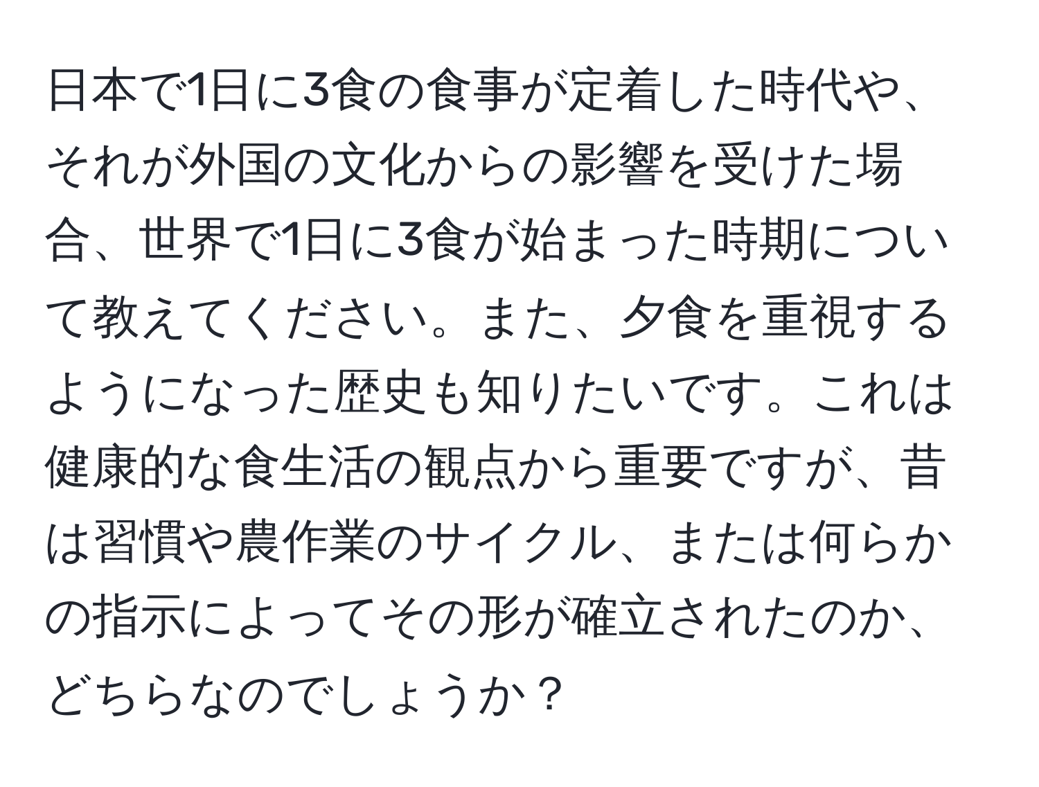 日本で1日に3食の食事が定着した時代や、それが外国の文化からの影響を受けた場合、世界で1日に3食が始まった時期について教えてください。また、夕食を重視するようになった歴史も知りたいです。これは健康的な食生活の観点から重要ですが、昔は習慣や農作業のサイクル、または何らかの指示によってその形が確立されたのか、どちらなのでしょうか？