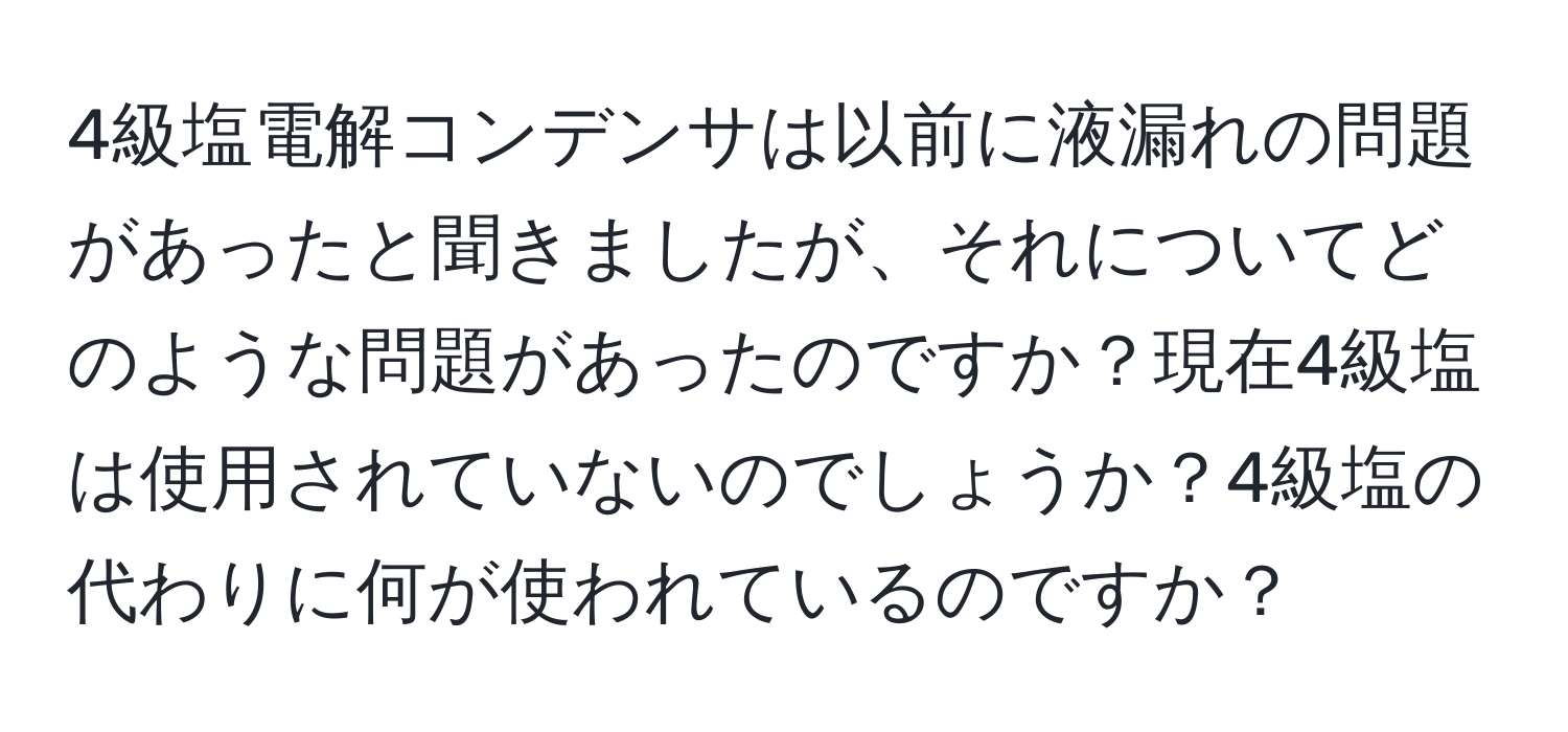 4級塩電解コンデンサは以前に液漏れの問題があったと聞きましたが、それについてどのような問題があったのですか？現在4級塩は使用されていないのでしょうか？4級塩の代わりに何が使われているのですか？