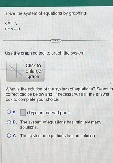 Solve the system of equations by graphing.
x=-y
x+y=5
Use the graphing tool to graph the system.
Click to
enlarge
graph
What is the solution of the system of equations? Select th
correct choice below and, if necessary, fill in the answer
box to complete your choice.
A. □ (Type an ordered pair.)
B. The system of equations has infinitely many
solutions
C. The system of equations has no solution.