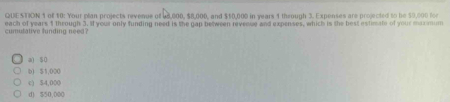 of 10: Your plan projects revenue of 6,000, $8,000, and $10,000 in years 1 through 3. Expenses are projected to be $9,000 for
each of years 1 through 3. If your only funding need is the gap between revenue and expenses, which is the best estimate of your maximum
cumulative funding need?
a) s0
b) $1,000
c) S4,000
d) $50,000