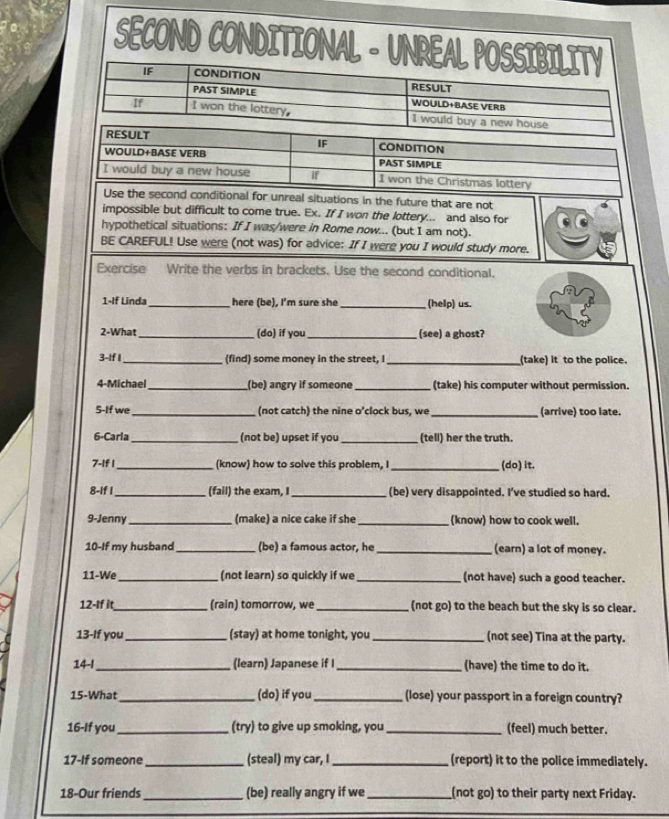 SECOND CONDITIONAL - UNREAL POSSIBILITY
IF CONDITION rEsuLt
PAST SIMPLE WOULD+BASE VERB
If I won the lottery, I would buy a new house
RESULT CONDITION
IF
WOULD+BASE VERB PAST SIMPLE
I would buy a new house if I won the Christmas lottery
Use the second conditional for unreal situations in the future that are not
impossible but difficult to come true. Ex. If I won the lottery... and also for
hypothetical situations: If I was/were in Rome now... (but I am not).
BE CAREFUL! Use were (not was) for advice: If I were you I would study more.
Exercise Write the verbs in brackets. Use the second conditional.
1-If Linda_ here (be), I'm sure she _(help) us.
2-What _(do) if you_ (see) a ghost?
3-If I_ (find) some money in the street, I _(take) it to the police.
4-Michael_ (be) angry if someone _(take) his computer without permission.
5-If we _(not catch) the nine o’clock bus, we _(arrive) too late.
6-Carla _(not be) upset if you_ (tell) her the truth.
7-If I _(know) how to solve this problem, I_ (do) it.
8-If I_ (fail) the exam, I _(be) very disappointed. I've studied so hard.
9-Jenny _(make) a nice cake if she _(know) how to cook well.
10-If my husband _(be) a famous actor, he _(earn) a lot of money.
11-We_ (not learn) so quickly if we _(not have) such a good teacher.
12-If it_ (rain) tomorrow, we_ (not go) to the beach but the sky is so clear.
13-If you _(stay) at home tonight, you _(not see) Tina at the party.
14-1 _(learn) Japanese if I _(have) the time to do it.
15-What_ (do) if you _(lose) your passport in a foreign country?
16-If you_ (try) to give up smoking, you _(feel) much better.
17-If someone_ (steal) my car, _(report) it to the police immediately.
18-Our friends _(be) really angry if we _(not go) to their party next Friday.