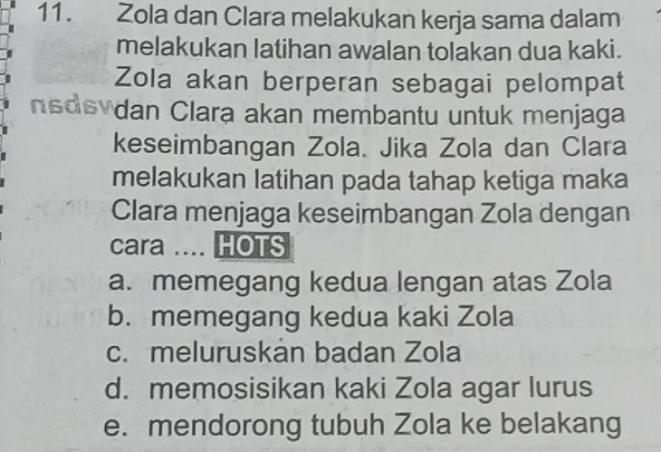 Zola dan Clara melakukan kerja sama dalam
melakukan latihan awalan tolakan dua kaki.
Zola akan berperan sebagai pelompat
nsdevdan Clara akan membantu untuk menjaga
keseimbangan Zola. Jika Zola dan Clara
melakukan latihan pada tahap ketiga maka
Clara menjaga keseimbangan Zola dengan
cara .... HOTS
a. memegang kedua lengan atas Zola
b. memegang kedua kaki Zola
c. meluruskan badan Zola
d. memosisikan kaki Zola agar lurus
e. mendorong tubuh Zola ke belakang