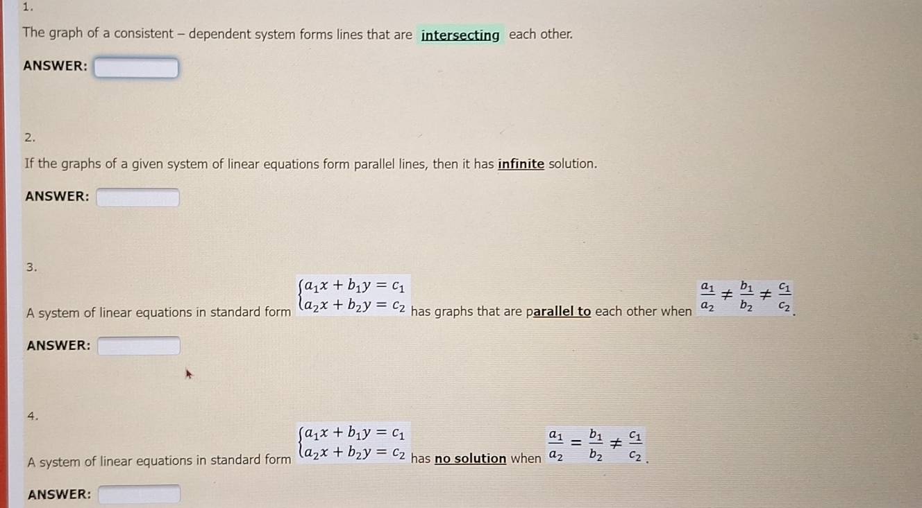 The graph of a consistent - dependent system forms lines that are intersecting each other. 
ANSWER: 
2. 
If the graphs of a given system of linear equations form parallel lines, then it has infinite solution. 
ANSWER: 
3. 
A system of linear equations in standard form beginarrayl a_1x+b_1y=c_1 a_2x+b_2y=c_2endarray. has graphs that are parallel to each other when frac a_1a_2!= frac b_1b_2!= frac c_1c_2
ANSWER: 
4. 
A system of linear equations in standard form beginarrayl a_1x+b_1y=c_1 a_2x+b_2y=c_2endarray. has no solution when frac a_1a_2=frac b_1b_2!= frac c_1c_2
ANSWER: