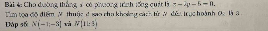 Cho đường thắng đ có phương trình tổng quát là x-2y-5=0. 
Tìm tọa độ điểm N thuộc đ sao cho khoảng cách từ N đến trục hoành Ox là 3. 
Đáp số: N(-1;-3) và N(11;3)