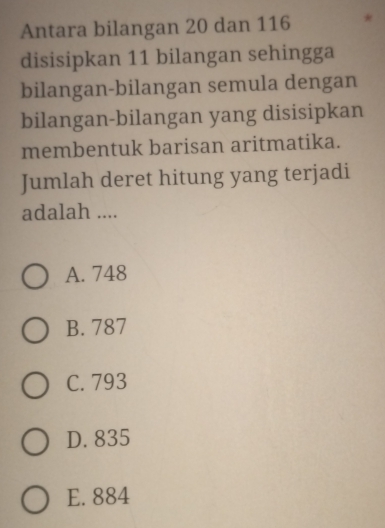 Antara bilangan 20 dan 116
disisipkan 11 bilangan sehingga
bilangan-bilangan semula dengan
bilangan-bilangan yang disisipkan
membentuk barisan aritmatika.
Jumlah deret hitung yang terjadi
adalah ....
A. 748
B. 787
C. 793
D. 835
E. 884