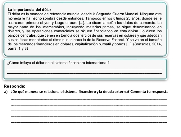 La importancia del dólar 
El dólar es la moneda de referencia mundial desde la Segunda Guerra Mundial. Ninguna otra 
moneda le ha hecho sombra desde entonces. Tampoco en los últimos 25 años, donde se le 
acercaron primero el yen y luego el euro (...]. Lo dicen también los datos de comercio. La 
mayor parte de los intercambios, incluyendo materías primas, se sigue denominando en 
dólares, y las operaciones comerciales se siguen financiando en está divisa. Lo dicen los 
bancos centrales, quetienen en torno a dos terciosde sus reservas en dólares y que adecúan 
sus políticas monetarias al ritmo que lo hace la de la Reserva Federal. Y se ve en el tamaño 
de los mercados financieros en dólares, capitalización bursátil y bonos [...]. (Sonsoles, 2014, 
párrs. 1 y 3) 
¿Cómo influye el dólar en el sistema financiero internacional? 
_ 
_ 
Responde: 
a) ¿De qué manera se relaciona el sistema financiero yla deuda externa? Comenta tu respuesta 
_ 
_ 
_ 
_ 
_