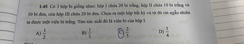 Có 3 hộp bi giống nhau: hộp I chứa 20 bi trắng, hộp II chứa 10 bi trắng và
10 bi đen, còn hộp III chứa 20 bi đen. Chọn ra một hộp bất kỳ và từ đó rút ngẫu nhiên
ta được một viên bi trắng. Tìm xác suất đó là viên bi của hộp I.
A)  1/2   1/3  (C)  2/3  D)  3/4 
B)