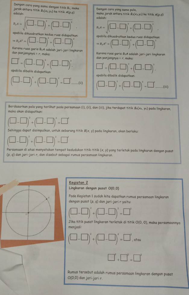 Dengan cara yang sama dengan titik B_1 maka
jarak antara titik Dengan cara yang sama pula,
adalah: B_2(x_2,y_2) ke titik A(p,q) maka jarak antara titik B_3(x_3,y_3) ke titik A(p,q)
odalah:
B_2A=sqrt((□ -□ )^2)+(□ -□ )^2. B_3A=sqrt((□ -□ )^2)+(□ -□ )^2.
apabila dikuadratkan kedua ruas didapatkan: apabila dikuadratkan kedua ruas didapatkan:
Rightarrow B_1A^2=(□ -□ )^2+(□ -□ )^2
Rightarrow B_2A^2=(□ -□ )^2+(□ -□ )^2 Karena ruas garis B₂A adalah jari-jari lingkaran
dan panjangny a=r , maka: Karena ruas garis BA adalah jari-jari lingkarar
dan panjangnya = r. maka:
□^2=(□ -□ )^2+(□ -□ )^2. □^2=(□ -□ )^2+(□ -□ )^2.
apabila dibalik didapatkan:
apabila dibalik didapatkan:
(□ -□ )^2+(□ -□ )^2=□^2...(ii) (□ -□ )^2+(□ -□ )^2=□^2.......(iii)
Berdasarkan pola yang terlihat pada persamaan ( (i),(ii) , dan (iii), jika terdapat titik B_4(x_4,y_4) pada lingkaran,
maka akan didapatkan:
(□ -□ )^2+(□ -□ )^2=□^2
Sehingga dapat disimpulkan, untuk sebarang titik B(x,y) pada lingkaran, akan berlaku:
(□ -□ )^2+(□ -□ )^2=□^2
Persamaan di atas menyatakan tempat kedudukan titik-titik (x,y) yang terletak pada lingkaran dengan pusat
(p,q) dan jari-jari r, dan disebut sebagai rumus persamaan lingkaran.
Kegiatan 2
Lingkaran dengan pusat O(0,0)
Pada Kegiatan 1 sudah kita dapatkan rumus persamaan lingkaran
dengan pusat (p,q) dan jari-jari r yaitu:
(□ -□ )^2+(□ -□ )^2=□^2
Jika titik pusat lingkaran terletak di titik O(0,0) , maka persamaannya
menjadi:
(□ -□ )^2+(□ -□ )^2=□^2 , atau
□^2+□^2=□^2
Rumus tersebut adalah rumus persamaan lingkaran dengan pusat
O(0,0) dan jari-jari r.