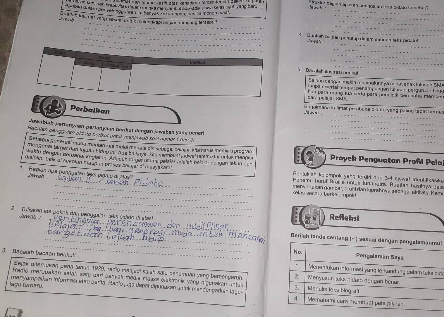 selamat dan terima kasih atas kehadiran teman-teman đalam kegiatan
Struktur bagian apakah penggalan teks pidato tersebut?
meran seni dan kreativitas dalam rangka menyambut adik-adik siswa kelas tujuh yang baru...
Jawab
Apabila dalam penyelenggaraan ini banyak kekuranqan, panitia mohon maaf.
_
Buatlah kalimat yang sesuai untuk melengkapi bagian rumpang tersebut!
Jawab :
_
_
_
_
_
_
_
_
_4. Buatlah bagian penutup dalam sebuah teks pidato!
Jawab :
_
_
_
_
5. Bacalah ilustrasi berikut!
Seiring dengan makin meningkatnya minat anak lulusan SMA
tanpa disertai tempat penampungan lulusan perguruan ting
hari para orang tua serta para pendidik berusaha member
para pelajar SMA.
Perbaikan
Bagaimana kalimat pembuka pidato yang paling tepat berdas
Jawab :
_
_
Jawablah pertanyaan-pertanyaan berikut dengan jawaban yang benar!
_
Bacalah penggalan pidato berikut untuk menjawab soal nomor 1 dan 2!
_
Sebagai generasi muda marilah kita mulai menata diri sebagai pelajar, kita harus memiliki program _ Proyek Penguatan Profl Pela
mengenal target dan tujuan hidup ini. Ada baiknya, kita membuat jadwal terstruktur untuk menqisi
waktu dengan berbagai kegiatan. Adapun target utama pelajar adalah belajar dengan tekun dan
disiplin, baik di sekolah maupun proses belajar di masyakarat.
1. Bagian apa penggalan teks pidato di atas?
Jawab :
Bentuklah kelompok yang terdiri dari 3-4 siswa! Identifikasika
__Penemu huruf Braille untuk tunanetra. Buatlah hasilnya dala
_
menyertakan gambar, profil dan kiprahnya sebagai aktivits! Kemu
_kelas secara berkelompok!
_
_
2. Tuliskan ide pokok dari penggalan teks pidato di atas!
Jawab : Refleksi
_
_
_Berilah tanda centang !
3. Bacalah bacaan berikut! da
Sejak ditemukan pada tahun 1929, radio menjadi salah satu penemuan yang berpengaruh.
Radio merupakan salah satu dari banyak media massa elektronik yang digunakan untuk 
lagu terbaru. menyampaikan informasi atau berita. Radio juga dapat digunakan untuk mendengarkan lagu-