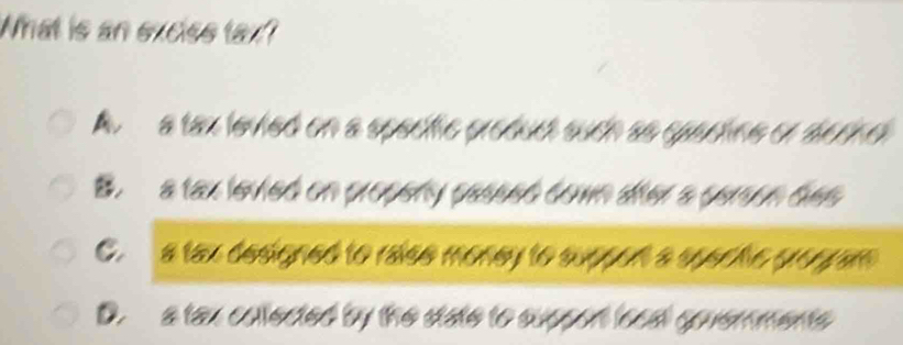 What is an exciss tax?
A a tax levied on a specfic product such as spactine or dernel
B. a tax levied on propeny passed down aifter a person des
C. a tax designed to raise money to suppon a spec he grogram
D. a tax collected by the state to suppon local govemments