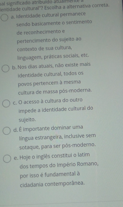 ual significado atribuído atualmente a
dentidade cultural"? Escolha a alternativa correta.
a. Identidade cultural permanece
sendo basicamente o sentimento
de reconhecimento e
pertencimento do sujeito ao
contexto de sua cultura,
linguagem, práticas sociais, etc.
b. Nos dias atuais, não existe mais
identidade cultural, todos os
povos pertencem à mesma
cultura de massa pós-moderna.
c. O acesso à cultura do outro
impede a identidade cultural do
sujeito.
d. É importante dominar uma
língua estrangeira, inclusive sem
sotaque, para ser pós-moderno.
e. Hoje o inglês constitui o latim
dos tempos do Império Romano,
por isso é fundamental à
cidadania contemporânea.