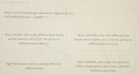 L45, Artowered 26/ 11/24
DEFFERENTIATION is CORRECT? Which of the following statements regarding CELL
M any ANI MS, cel Is CANI differrent abe
Many PLANT cells CAN differentiate easily easily whist plant cells LOSE the ablity to
whilst animal cells LOSE the ability t0 differentiate early on differentase early on
ONLY ANMAL cells have the ability to
NEITHER plant cells or animal cells can differentiate differentiate whilst plant cells CAN NOT differentiate at o