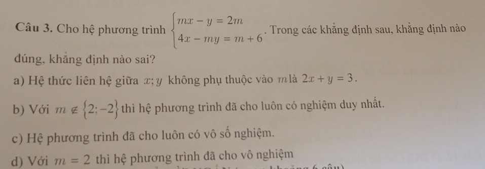 Cho hệ phương trình beginarrayl mx-y=2m 4x-my=m+6endarray.. Trong các khẳng định sau, khẳng định nào
dúng, khắng định nào sai?
a) Hệ thức liên hệ giữa x; y không phụ thuộc vào m là 2x+y=3.
b) Với m∉  2;-2 thì hệ phương trình đã cho luôn có nghiệm duy nhất.
c) Hệ phương trình đã cho luôn có vô số nghiệm.
d) Với m=2 thì hệ phương trình đã cho vô nghiệm