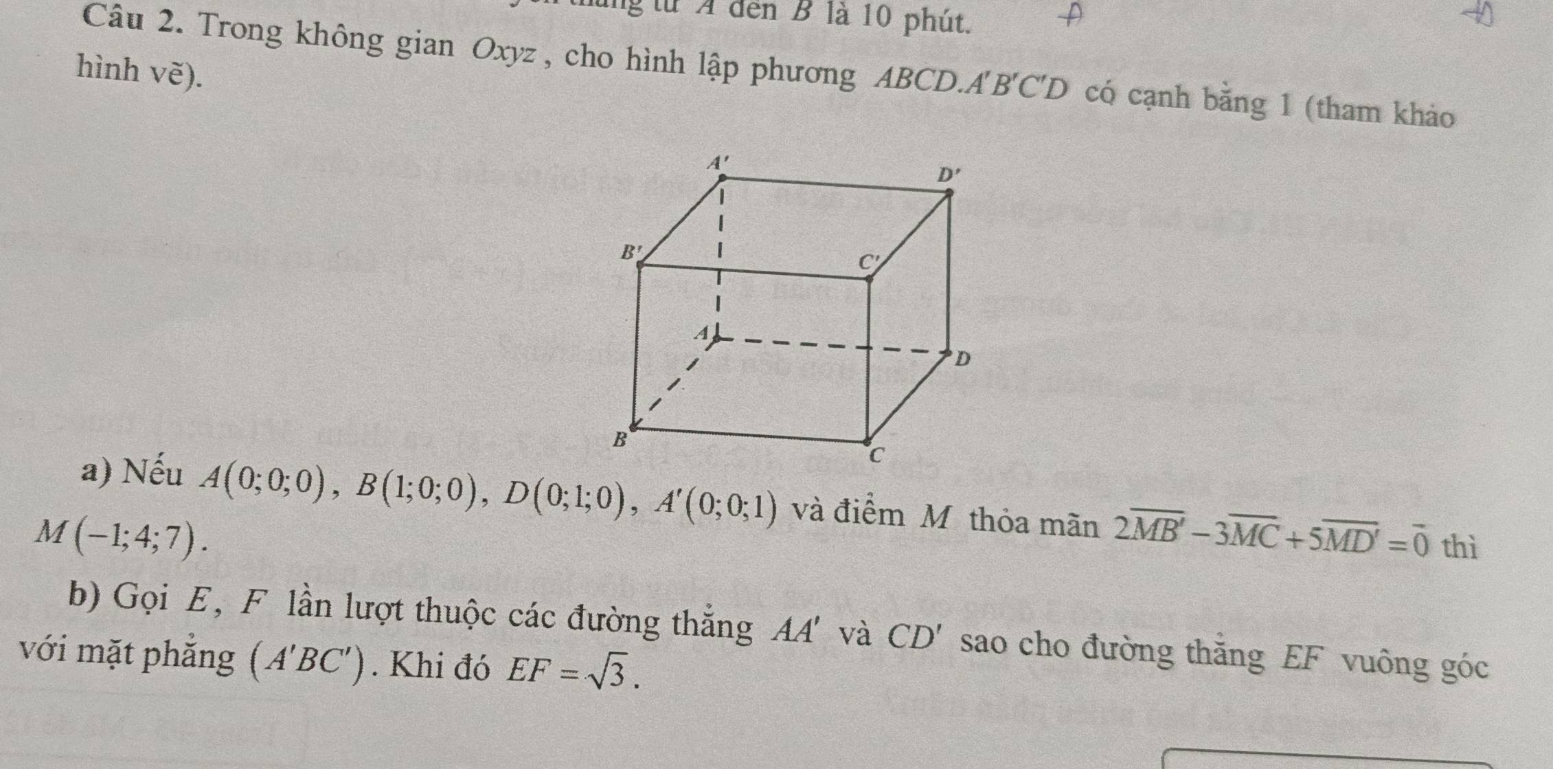 lung từ A đến B là 10 phút.
Câu 2. Trong không gian Oxyz , cho hình lập phương ABCD.A'' B'C'D có cạnh bằng 1 (tham khảo
hình Vwidehat e).
a) Nếu A(0;0;0),B(1;0;0),D(0;1;0),A'(0;0;1) và điểm Mỹ thỏa mãn 2overline MB'-3overline MC+5overline MD'=overline 0 thì
M(-1;4;7).
b) Gọi E, F lần lượt thuộc các đường thắng AA' và CD' sao cho đường thắng EF vuông góc
với mặt phẳng (A'BC'). Khi đó EF=sqrt(3).