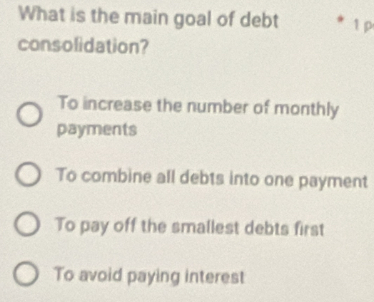 What is the main goal of debt 1 p
consolidation?
To increase the number of monthly
payments
To combine all debts into one payment
To pay off the smallest debts first
To avoid paying interest