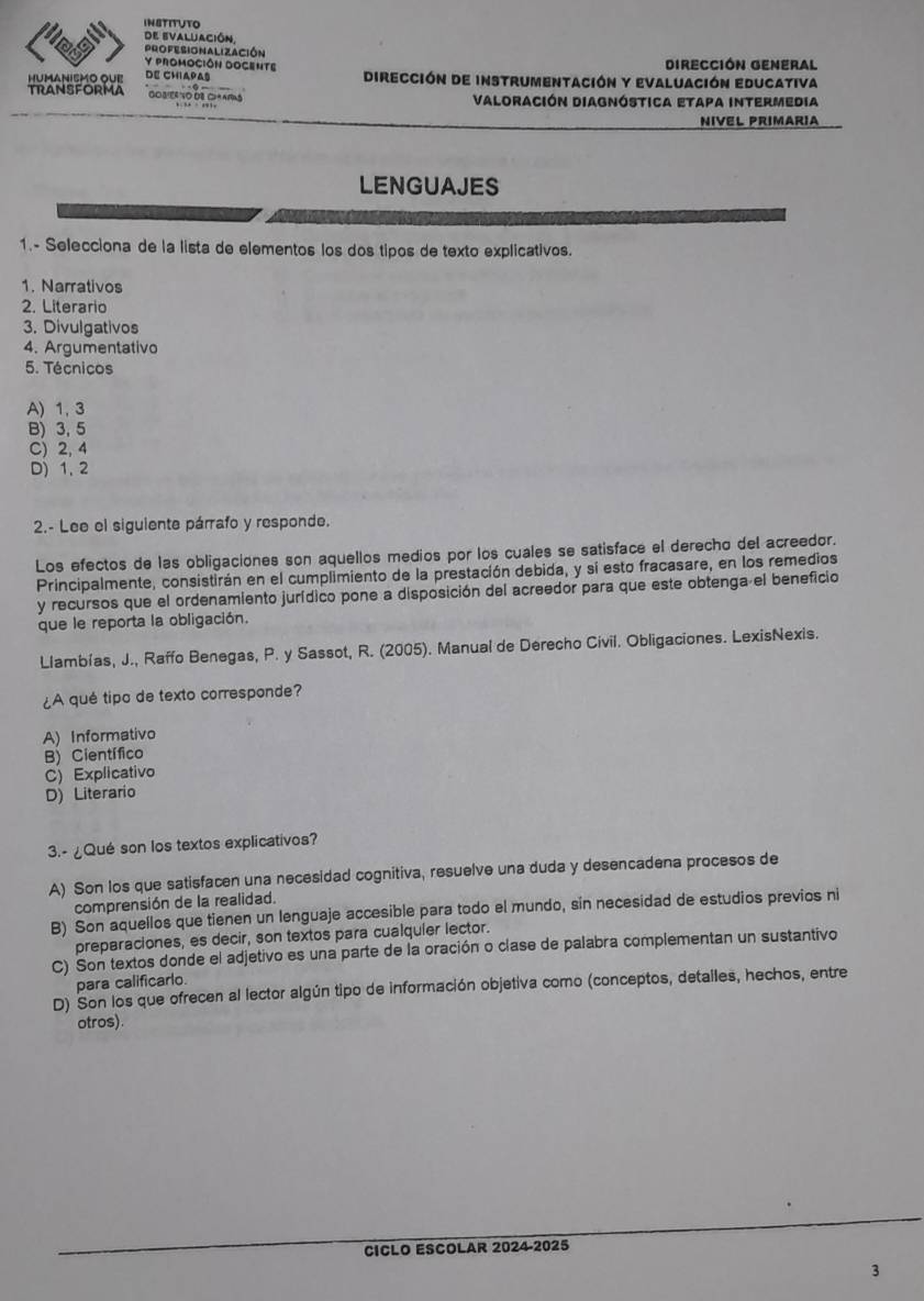 INSTITUTO
de evaluación,
PROFESIONALIZAción
Y PROMOCIÓN DOCENTE DIRECCIÓN GENERAL
humanismO OUe DE CHIAPAs Dirección de instrumentación y evaluación educativa
TRANSFORMA GOBER O DB C ARS Valoración Diagnóstica etapa intermedia
NIVEL PRIMARIA
LENGUAJES
1.- Selecciona de la lista de elementos los dos tipos de texto explicativos.
1. Narrativos
2. Literario
3. Divulgativos
4. Argumentativo
5. Técnicos
A) 1,3
B) 3, 5
C) 2, 4
D) 1, 2
2.- Lee el siguiente párrafo y responde.
Los efectos de las obligaciones son aquellos medios por los cuales se satisface el derecho del acreedor.
Principalmente, consistirán en el cumplimiento de la prestación debida, y si esto fracasare, en los remedios
y recursos que el ordenamiento jurídico pone a disposición del acreedor para que este obtenga el beneficio
que le reporta la obligación.
Llambías, J., Raffo Benegas, P. y Sassot, R. (2005). Manual de Derecho Civil. Obligaciones. LexisNexis.
¿A qué tipo de texto corresponde?
A) Informativo
B) Científico
C) Explicativo
D) Literario
3.- ¿Qué son los textos explicativos?
A) Son los que satisfacen una necesidad cognitiva, resuelve una duda y desencadena procesos de
comprensión de la realidad.
B) Son aquellos que tienen un lenguaje accesible para todo el mundo, sin necesidad de estudios previos ni
preparaciones, es decir, son textos para cualquier lector.
C) Son textos donde el adjetivo es una parte de la oración o clase de palabra complementan un sustantivo
para calificarlo.
D) Son los que ofrecen al lector algún tipo de información objetiva como (conceptos, detailes, hechos, entre
otros)
CICLO ESCOLAR 2024-2025
3