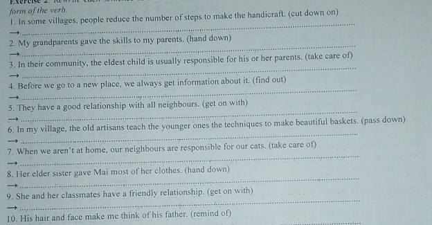 form of the verb. 
1. In some villages, people reduce the number of steps to make the handicraft. (cut down on) 
_ 
_ 
2. My grandparents gave the skills to my parents. (hand down) 
_ 
3. In their community, the eldest child is usually responsible for his or her parents. (take care of) 
_ 
4. Before we go to a new place, we always get information about it. (find out) 
_ 
5. They have a good relationship with all neighbours. (get on with) 
_ 
6. In my village, the old artisans teach the younger ones the techniques to make beautiful baskets. (pass down) 
_ 
7. When we aren’t at home, our neighbours are responsible for our cats. (take care of) 
_ 
8. Her elder sister gave Mai most of her clothes. (hand down) 
_ 
9. She and her classmates have a friendly relationship. (get on with) 
10. His hair and face make me think of his father. (remind of)_