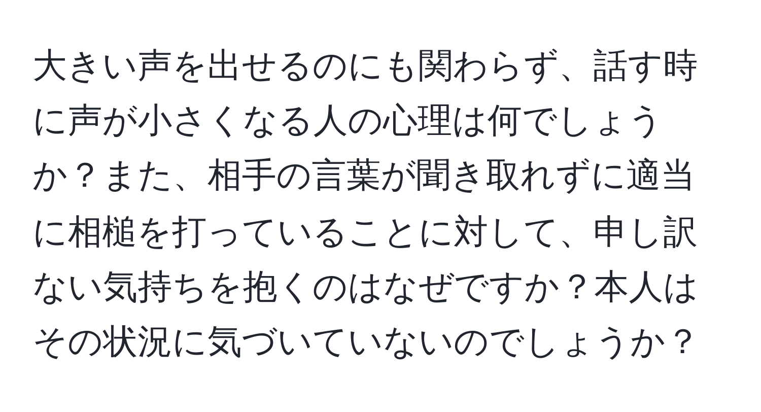 大きい声を出せるのにも関わらず、話す時に声が小さくなる人の心理は何でしょうか？また、相手の言葉が聞き取れずに適当に相槌を打っていることに対して、申し訳ない気持ちを抱くのはなぜですか？本人はその状況に気づいていないのでしょうか？