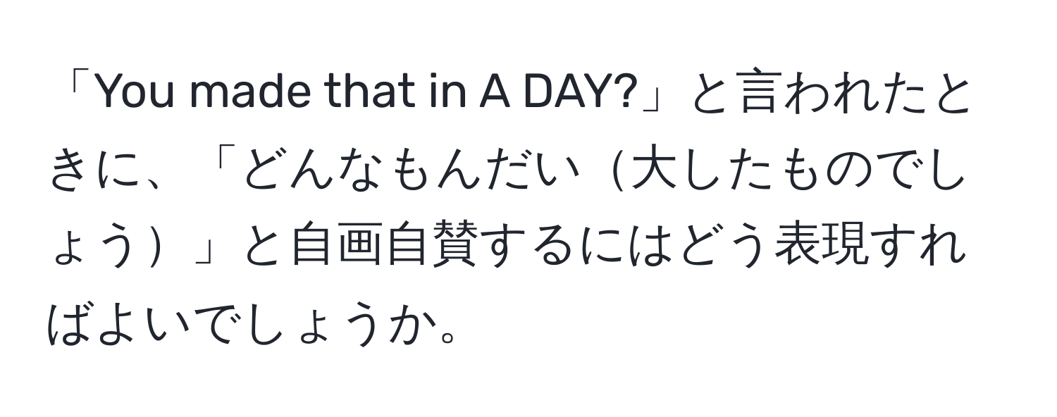 「You made that in A DAY?」と言われたときに、「どんなもんだい大したものでしょう」と自画自賛するにはどう表現すればよいでしょうか。