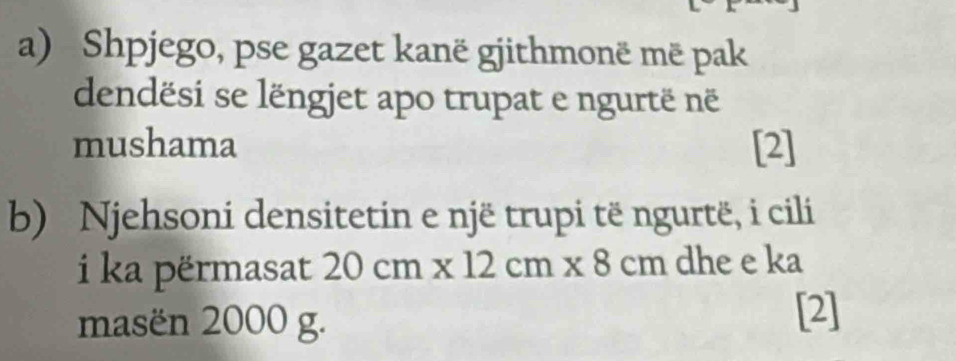 Shpjego, pse gazet kanë gjithmonë më pak 
dendësi se lëngjet apo trupat e ngurtë në 
mushama [2] 
b) Njehsoni densitetin e një trupi të ngurtë, i cili 
i ka përmasat 20cm* 12cm* 8cm dhe e ka 
masën 2000 g. 
[2]