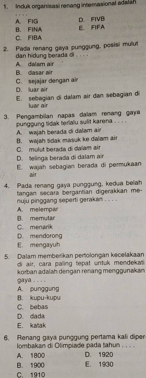 Induk organisasi renang internasional adalah
A. FIG D. FIVB
B. FINA E. FIFA
C. FIBA
2. Pada renang gaya punggung, posisi mulut
dan hidung berada di . . . .
A. dalam air
B. dasar air
C. sejajar dengan air
D. luar air
E. sebagian di dalam air dan sebagian di
luar air
3. Pengambilan napas dalam renang gaya
punggung tidak terlalu sulit karena . . . .
A. wajah berada di dalam air
B. wajah tidak masuk ke dalam air
C. mulut berada di dalam air
D. telinga berada di dalam air
E. wajah sebagian berada di permukaan
air
4. Pada renang gaya punggung, kedua belah
tangan secara bergantian digerakkan me-
nuju pinggang seperti gerakan . . . .
A. melempar
B. memutar
C. menarik
D. mendorong
E. mengayuh
5. Dalam memberikan pertolongan kecelakaan
di air, cara paling tepat untuk mendekati
korban adalah dengan renang menggunakan
gaya . . . .
A. punggung
B. kupu-kupu
C. bebas
D. dada
E. katak
6. Renang gaya punggung pertama kali diper
lombakan di Olimpiade pada tahun . . . .
A. 1800 D. 1920
B. 1900 E. 1930
C. 1910