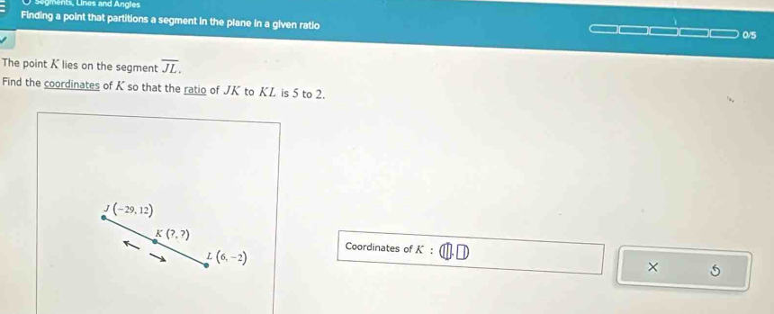 Segments, Lines and Angles
Finding a point that partitions a segment in the plane in a given ratio
0/5
The point K lies on the segment overline JL.
Find the coordinates of K so that the ratio of JK to KL is 5 to 2.
Coordinates of K: 5
×