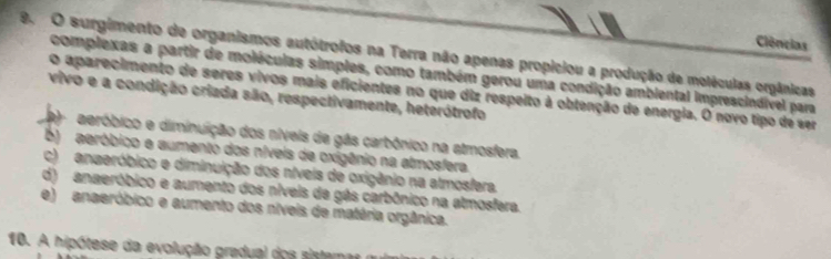 Ciências
9. O surgimento de organismos autótrofos na Terra não apenas propiciou a produção de moléculas orgânicas
complexas a partir de moléculas simples, como também gerou uma condição ambiental imprescindível para
o aparecimento de seres vivos mais eficientes no que diz respeito à obtenção de energia. O novo tipo de ser
vivo e a condição criada são, respectivamente, heterótrofo
aeróbico e diminuição dos níveis de gás carbônico na atmosfera.
b) aeróbico e aumento dos níveis de oxigênio na atmosfera.
c) anaeróbico e diminuição dos níveis de oxigênio na atmosfera.
d) anaeróbico e aumento dos níveis de gás carbônico na atmosfera.
e) anaeróbico e aumento dos níveis de matéria orgânica.
10. A hipótese da evolução gradual dos sistama