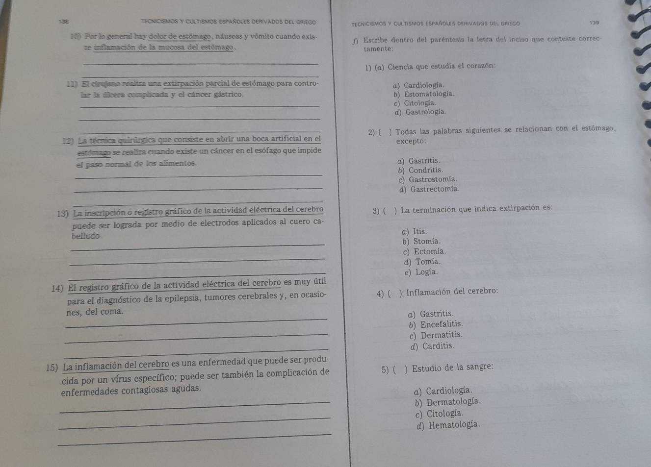 1.58 TECNICISMOS Y CULTISMOS ESPAñOLES DERIVADOS DEL GRIEGO TECNICISMOS Y CULTisMos españoLES DERiVados dEl GRIego 139
10) Por lo general hay dolor de estómago, náuseas y vómito cuando exis-  Escribe dentro del paréntesis la letra del inciso que conteste correc-
ze inflamación de la mucosa del estómago.
tamente:
_
_
1) (α) Ciencia que estudia el corazón:
11) El cirujano realira una extirpación parcial de estómago para contro-
α) Cardiología.
lar la dicera complicada y el cáncer gástrico. b) Estomatología.
_
c) Citología
_
d) Gastrología.
12) La técnica quirúrgica que consiste en abrir una boca artificial en el 2) ( ) Todas las palabras siguientes se relacionan con el estómago,
excepto:
estómago se realiza cuando existe un cáncer en el esófago que impide
el paso normal de los alimentos. a) Gastritis.
_
b) Condritis.
_
c) Gastrostomía.
d) Gastrectomía.
_
13) La inscripción o registro gráfico de la actividad eléctrica del cerebro 3) ( ) La terminación que indica extirpación es:
puede ser lograda por medio de electrodos aplicados al cuero ca
_
belludo. a) Itis.
b) Stomía.
_
c) Ectomía.
d) Tomía.
_
e) Logía.
14) El registro gráfico de la actividad eléctrica del cerebro es muy útil
para el diagnóstico de la epilepsía, tumores cerebrales y, en ocasio- 4) ( ) Inflamación del cerebro:
_
nes, del coma.
α) Gastritis.
_
b) Encefalitis.
c) Dermatitis.
_
d) Carditis.
15) La inflamación del cerebro es una enfermedad que puede ser produ-
5) (
cida por un vírus específico; puede ser también la complicación de ) Estudio de la sangre:
_
enfermedades contagiosas agudas.
a) Cardiología.
b) Dermatología.
_
c) Citología.
_
d) Hematología.