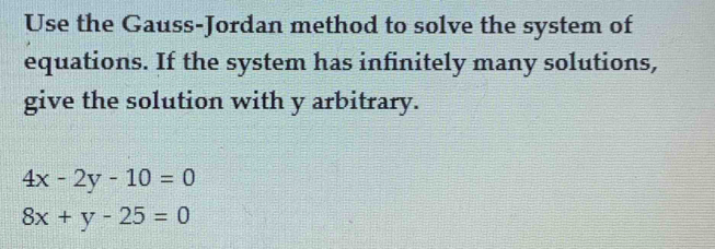 Use the Gauss-Jordan method to solve the system of
equations. If the system has infinitely many solutions,
give the solution with y arbitrary.
4x-2y-10=0
8x+y-25=0