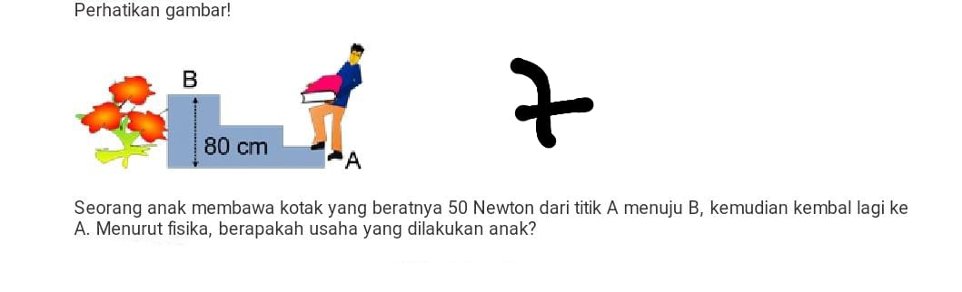 Perhatikan gambar! 
Seorang anak membawa kotak yang beratnya 50 Newton dari titik A menuju B, kemudian kembal lagi ke 
A. Menurut fisika, berapakah usaha yang dilakukan anak?