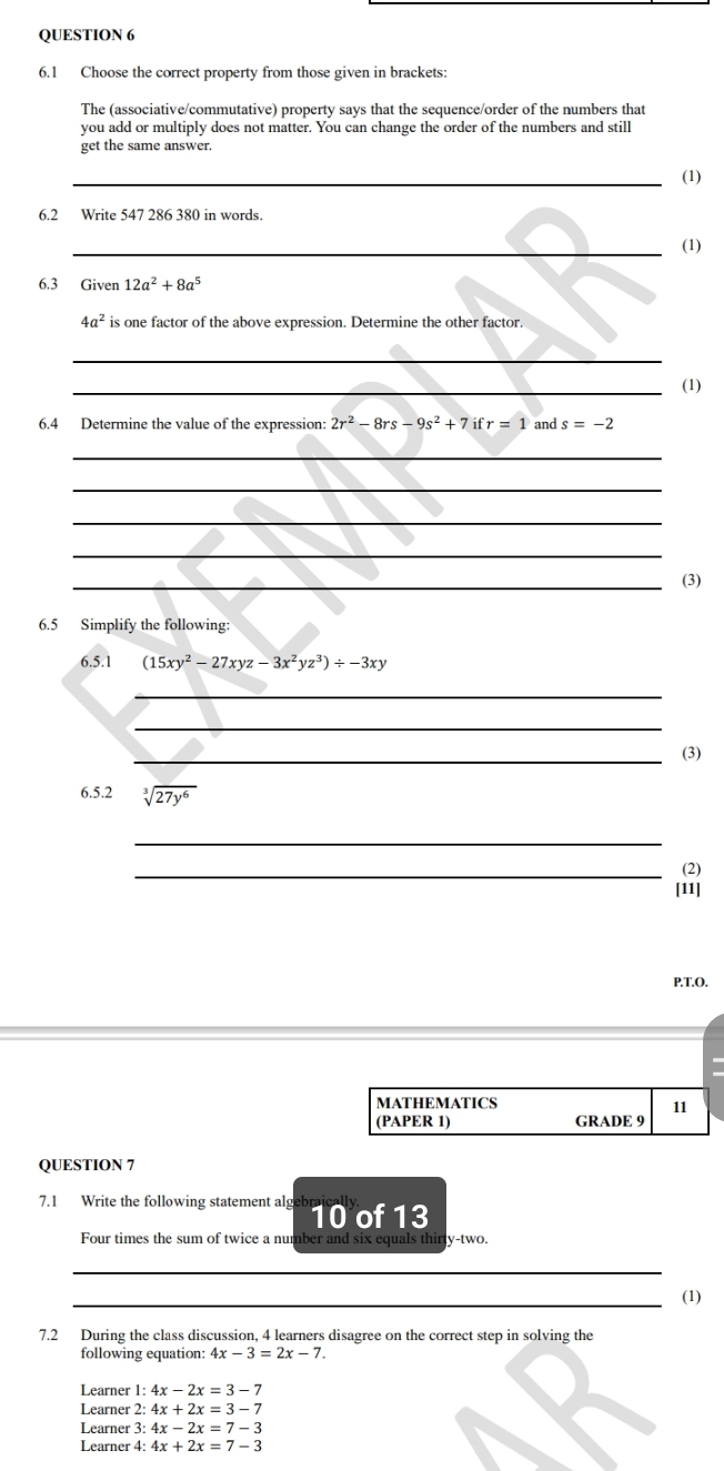 6.1 Choose the correct property from those given in brackets: 
The (associative/commutative) property says that the sequence/order of the numbers that 
you add or multiply does not matter. You can change the order of the numbers and still 
get the same answer. 
_(1) 
6.2 Write 547 286 380 in words. 
_(1) 
6.3 Given 12a^2+8a^5
4a^2 is one factor of the above expression. Determine the other factor. 
_ 
_(1) 
6.4 Determine the value of the expression: 2r^2-8rs-9s^2+7 i r=1 and s=-2
_ 
_ 
_ 
_ 
_(3) 
6.5 Simplify the following: 
6.5.1 (15xy^2-27xyz-3x^2yz^3)/ -3xy
_ 
_ 
_(3) 
6.5.2 sqrt[3](27y^6)
_ 
_(2) 
[11] 
P.T.O. 
MATHEMATICS 
11 
(PAPER 1) GRADE 9 
QUESTION 7 
7.1 Write the following statement algeb 10 of 13 
Four times the sum of twice a number and six equals thirty-two. 
_ 
_(1) 
7.2 During the class discussion, 4 learners disagree on the correct step in solving the 
following equation: 4x-3=2x-7. 
Learner 1:4x-2x=3-7
Learner 2:4x+2x=3-7
Learner 3: 4x-2x=7-3
Learner 4: 4x+2x=7-3