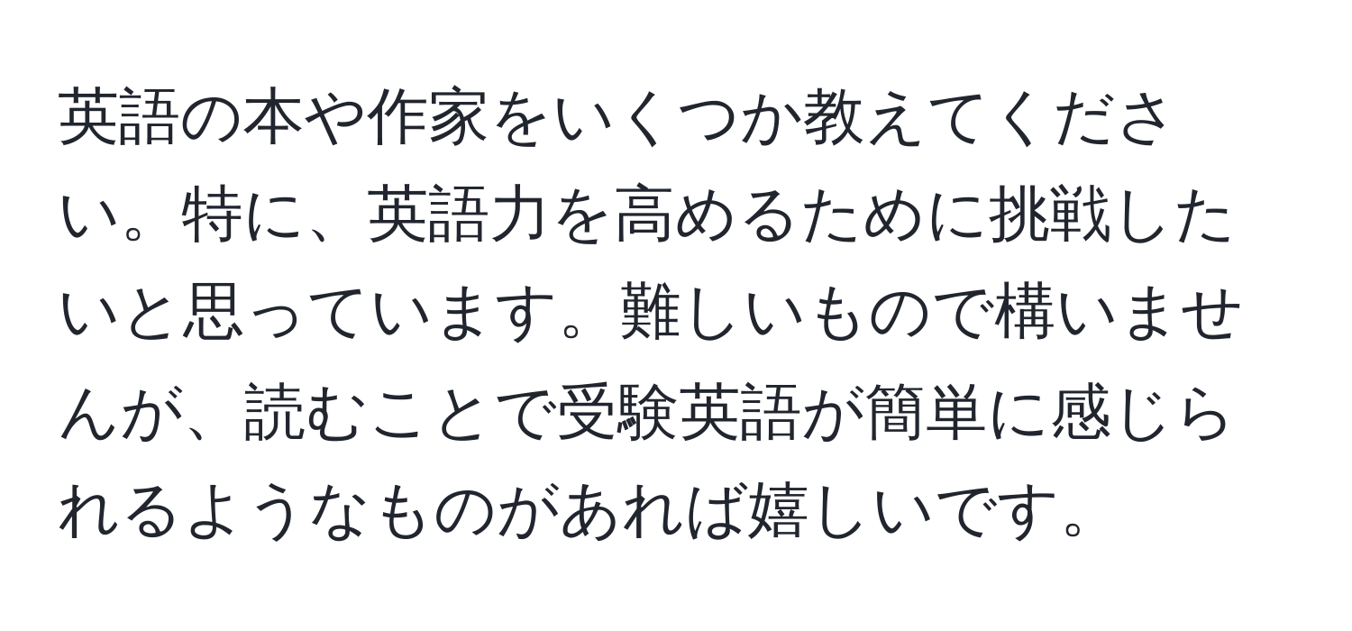 英語の本や作家をいくつか教えてください。特に、英語力を高めるために挑戦したいと思っています。難しいもので構いませんが、読むことで受験英語が簡単に感じられるようなものがあれば嬉しいです。