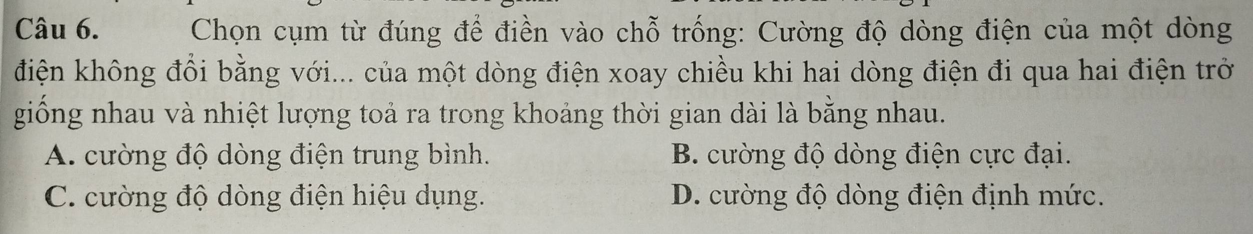 Chọn cụm từ đúng để điền vào chỗ trống: Cường độ dòng điện của một dòng
điện không đổi bằng với... của một dòng điện xoay chiều khi hai dòng điện đi qua hai điện trở
giống nhau và nhiệt lượng toả ra trong khoảng thời gian dài là bằng nhau.
A. cường độ dòng điện trung bình. B. cường độ dòng điện cực đại.
C. cường độ dòng điện hiệu dụng. D. cường độ dòng điện định mức.