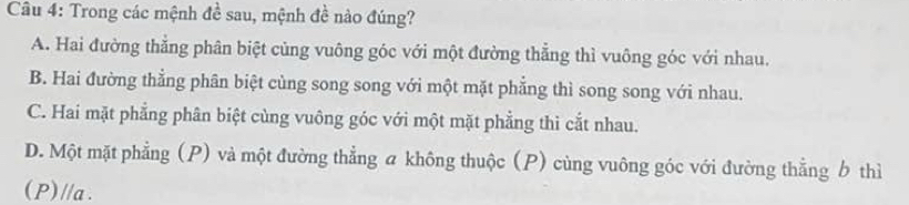 Trong các mệnh đề sau, mệnh đề nào đúng?
A. Hai đường thẳng phân biệt cùng vuông góc với một đường thẳng thì vuông góc với nhau.
B. Hai đường thẳng phân biệt cùng song song với một mặt phẳng thì song song với nhau.
C. Hai mặt phẳng phân biệt cùng vuông góc với một mặt phẳng thì cắt nhau.
D. Một mặt phẳng (P) và một đường thẳng a không thuộc (P) cùng vuông góc với đường thẳng b thì
(P) //a.