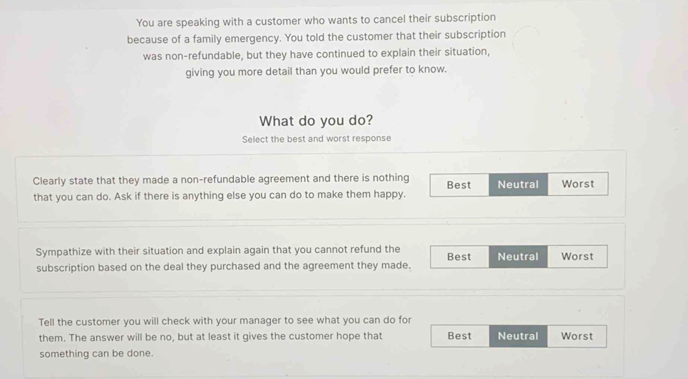 You are speaking with a customer who wants to cancel their subscription
because of a family emergency. You told the customer that their subscription
was non-refundable, but they have continued to explain their situation,
giving you more detail than you would prefer to know.
What do you do?
Select the best and worst response
Clearly state that they made a non-refundable agreement and there is nothing Best Neutral Worst
that you can do. Ask if there is anything else you can do to make them happy.
Sympathize with their situation and explain again that you cannot refund the Best Neutral Worst
subscription based on the deal they purchased and the agreement they made.
Tell the customer you will check with your manager to see what you can do for
them. The answer will be no, but at least it gives the customer hope that Best Neutral Worst
something can be done.