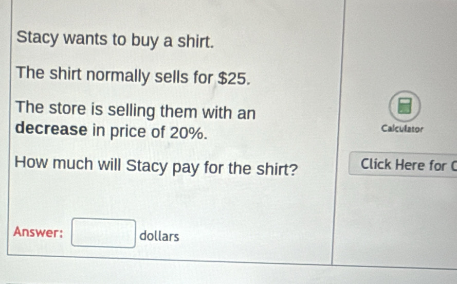 Stacy wants to buy a shirt. 
The shirt normally sells for $25. 
The store is selling them with an 
decrease in price of 20%. 
Calculator 
How much will Stacy pay for the shirt? 
Click Here for ( 
Answer: □ dollars