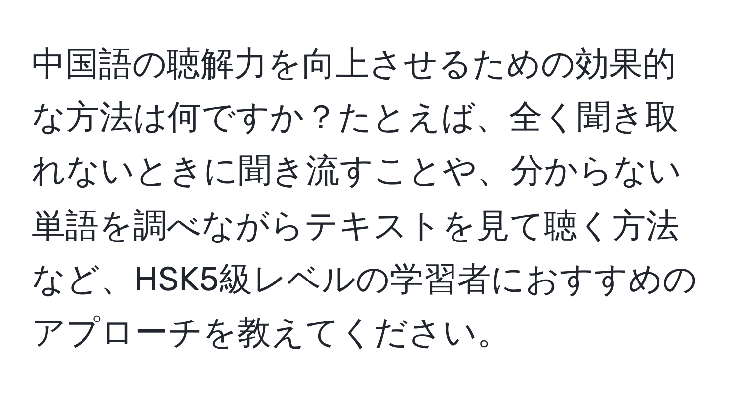 中国語の聴解力を向上させるための効果的な方法は何ですか？たとえば、全く聞き取れないときに聞き流すことや、分からない単語を調べながらテキストを見て聴く方法など、HSK5級レベルの学習者におすすめのアプローチを教えてください。