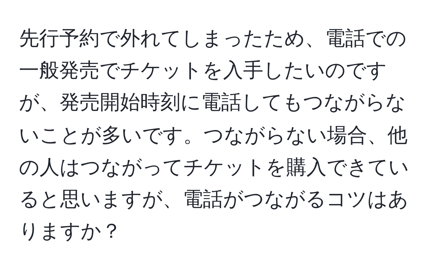 先行予約で外れてしまったため、電話での一般発売でチケットを入手したいのですが、発売開始時刻に電話してもつながらないことが多いです。つながらない場合、他の人はつながってチケットを購入できていると思いますが、電話がつながるコツはありますか？