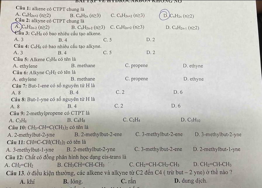 hong no
Câu 1: alkene có CTPT chung là
A. C_nH_2n+2(n≥ 2) B. C_nH_2n(n≥ 3) C. C_nH_2n+2(n≥ 3) D. C_nH_2n(n≥ 2)
Câu 2: alkyne có CTPT chung là
A. C_nH_2n-2(n≥ 2) B. C_nH_2n-2(n≥ 3) C. C_nH_2n+2(n≥ 3) D. C_nH_2n-1(n≥ 2)
Cầu 3:C_4H_8 có bao nhiêu cấu tạo alkene.
A. 3 B. 4 C. 5 D. 2
Câu 4: C_4H_6 có bao nhiêu cấu tao alkyne.
A. 3 B. 4 C. 5 D. 2
* Câu 5: Alkene C_2H_4 có tên là
A. ethylene B. methane C. propene D. ethyne
Câu 6: Alkyne C_2H_2 có tên là
A. ethylene B. methane C. propene D. ethyne
Câu 7: But-1-ene có số nguyên tử H là
A. 8 B. 4 C. 2 D. 6
Câu 8: But-1-yne có số nguyên tử H là
A. 8 B. 4 C. 2 D. 6
Câu 9:2 -methylpropene có CTPT là
A. C_3H_6 B. C_4H_8 C. C_2H_4 D. C_5H_10
Câu 10: CH_3-CH=C(CH_3)_2 2 có tên là
A. 2-methylbut-2-yne B. 2-methylbut-2-ene C. 3-methyIbut-2-ene D. 3-methylbut-2-yne
Câu 11: CHequiv C-CH(CH_3)_2 có tên là
A. 3-methylbut-1-yne B. 2-methylbut-2-yne C. 3-methylbut-2-ene D. 2-methylbut-1-yne
Câu 12: Chất có đồng phân hình học dạng cis-trans là
A. CH_2=CH_2 B. CH_3CH=CH-CH_3 C. CH_2=CH-CH_2-CH_3 D. CH_2=CH-CH_3
Câu 13. ở điều kiện thường, các alkene và alkyne từ C2 đến C4 ( trừ but - 2 yne) ở thể nào ?
A. khí B. lỏng. C. rắn D. dung dịch.