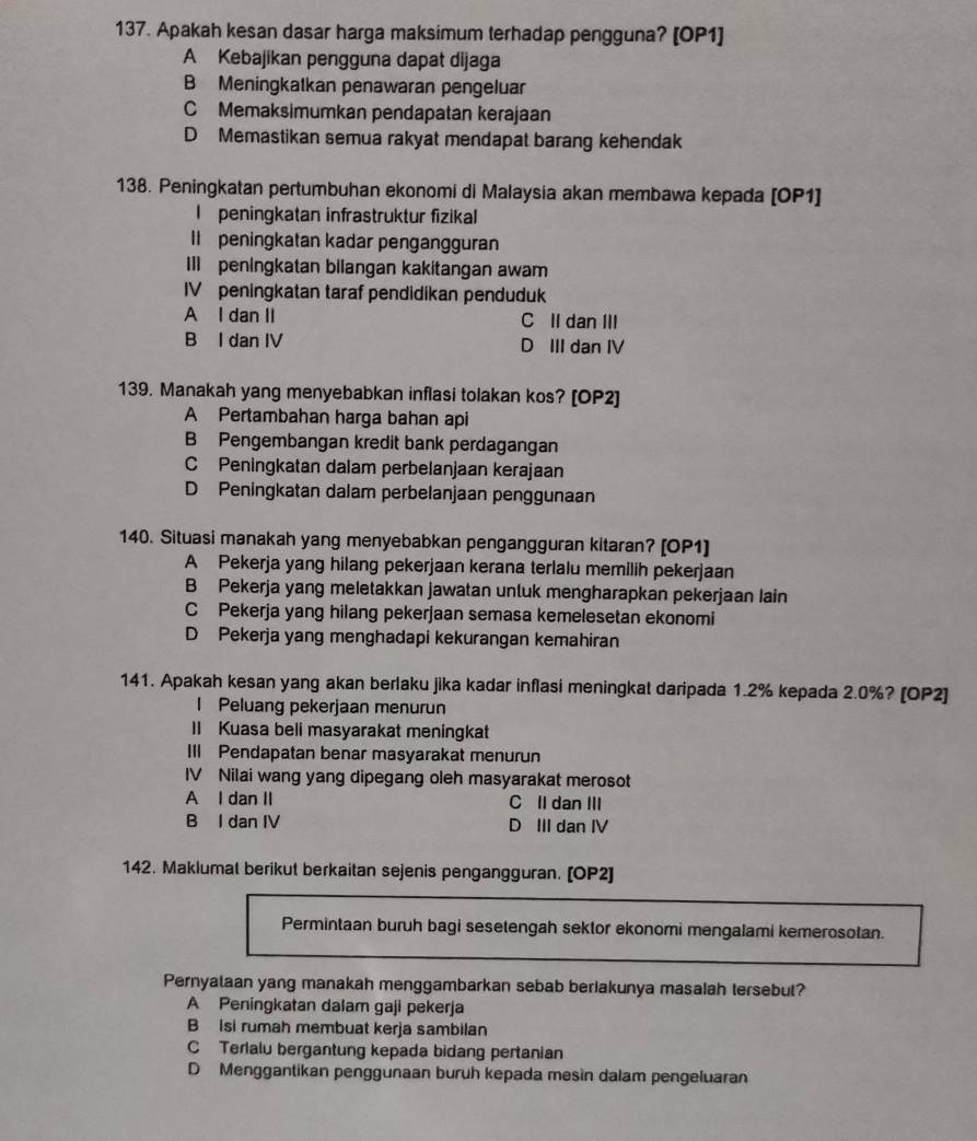 Apakah kesan dasar harga maksimum terhadap pengguna? [OP1]
A Kebajikan pengguna dapat dijaga
B Meningkatkan penawaran pengeluar
C Memaksimumkan pendapatan kerajaan
D Memastikan semua rakyat mendapat barang kehendak
138. Peningkatan pertumbuhan ekonomi di Malaysia akan membawa kepada [OP1]
I peningkatan infrastruktur fizikal
Il peningkatan kadar pengangguran
Ill peningkatan bilangan kakitangan awam
IV peningkatan taraf pendidikan penduduk
A I dan II C II dan III
B I dan IV D III dan IV
139. Manakah yang menyebabkan inflasi tolakan kos? [OP2]
A Pertambahan harga bahan api
B Pengembangan kredit bank perdagangan
C Peningkatan dalam perbelanjaan kerajaan
D Peningkatan dalam perbelanjaan penggunaan
140. Situasi manakah yang menyebabkan pengangguran kitaran? [OP1]
A Pekerja yang hilang pekerjaan kerana terlalu memilih pekerjaan
B Pekerja yang meletakkan jawatan unluk mengharapkan pekerjaan Iain
C Pekerja yang hilang pekerjaan semasa kemelesetan ekonomi
D Pekerja yang menghadapi kekurangan kemahiran
141. Apakah kesan yang akan berlaku jika kadar inflasi meningkat daripada 1.2% kepada 2.0%? [OP2]
l Peluang pekerjaan menurun
II Kuasa bell masyarakat meningkat
III Pendapatan benar masyarakat menurun
IV Nilai wang yang dipegang oleh masyarakat merosot
A I dan II C II dan III
B I dan IV D III dan IV
142. Maklumal berikut berkaitan sejenis pengangguran. [OP2]
Permintaan buruh bagi sesetengah sektor ekonomi mengalami kemerosotan.
Pernyalaan yang manakah menggambarkan sebab beriakunya masaiah tersebut?
A Peningkatan dalam gaji pekerja
B Isi rumah membuat kerja sambilan
C Terlalu bergantung kepada bidang pertanian
D Menggantikan penggunaan buruh kepada mesin dalam pengeluaran