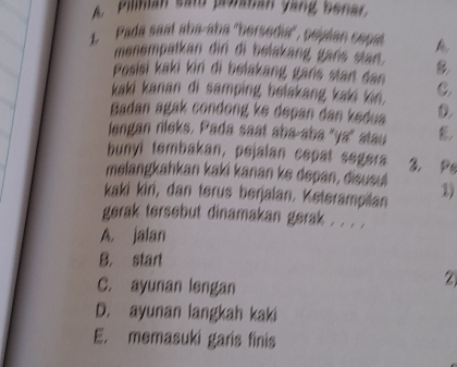 Pilimian sai poanan yang benar.
1. Pada saal aba-aba ''hersedia'', peilan copa
menempatkan din di belakang gans stan. B
Posisi kaki kin di belakang gans stan dan
kaki kanan di samping belakang kaki kin. C.
Badan agak condong ke depan dan kedua D.
lengan rileks. Pada saat aba-aba ''ya' atau
bunyi tembakan, pejalan cepat segera 3. Pe
melangkahkan kaki kanan ke depan, disusul
kaki kiri, dan terus berjalan. Keterampilan 1)
gerak tersebut dinamakan gerak . . . .
A. jalan
B. start
C. ayunan lengan
②
D. ayunan langkah kaki
E. memasuki garis finis