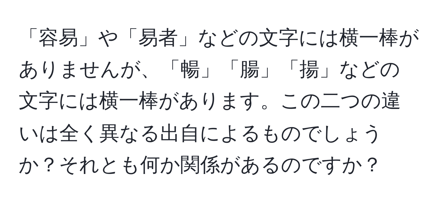 「容易」や「易者」などの文字には横一棒がありませんが、「暢」「腸」「揚」などの文字には横一棒があります。この二つの違いは全く異なる出自によるものでしょうか？それとも何か関係があるのですか？