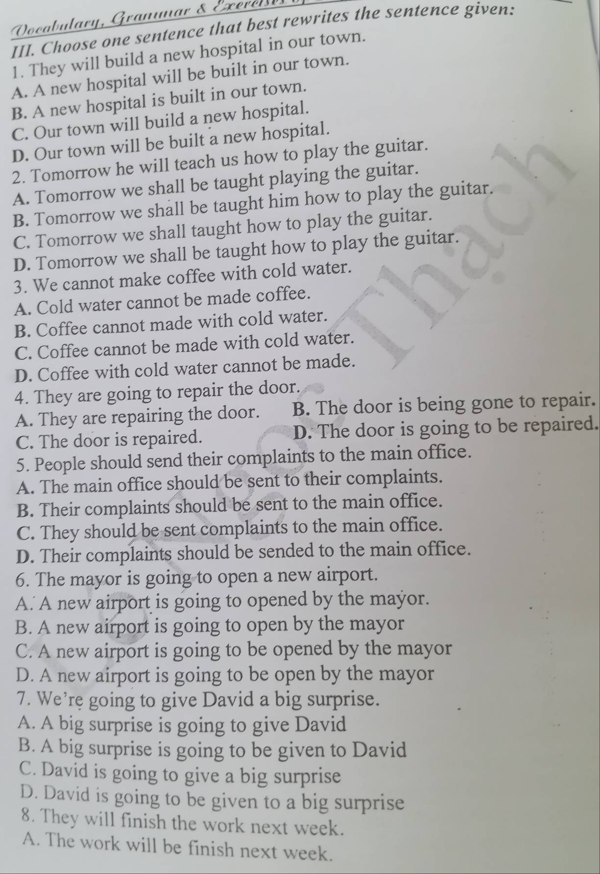 Oocabulary, Granmar & Exerei
III. Choose one sentence that best rewrites the sentence given:
1. They will build a new hospital in our town.
A. A new hospital will be built in our town.
B. A new hospital is built in our town.
C. Our town will build a new hospital.
D. Our town will be built a new hospital.
2. Tomorrow he will teach us how to play the guitar.
A. Tomorrow we shall be taught playing the guitar.
B. Tomorrow we shall be taught him how to play the guitar.
C. Tomorrow we shall taught how to play the guitar.
D. Tomorrow we shall be taught how to play the guitar.
3. We cannot make coffee with cold water.
A. Cold water cannot be made coffee.
B. Coffee cannot made with cold water.
C. Coffee cannot be made with cold water.
D. Coffee with cold water cannot be made.
4. They are going to repair the door.
A. They are repairing the door. B. The door is being gone to repair.
C. The door is repaired. D. The door is going to be repaired.
5. People should send their complaints to the main office.
A. The main office should be sent to their complaints.
B. Their complaints should be sent to the main office.
C. They should be sent complaints to the main office.
D. Their complaints should be sended to the main office.
6. The mayor is going to open a new airport.
A. A new airport is going to opened by the mayor.
B. A new airport is going to open by the mayor
C. A new airport is going to be opened by the mayor
D. A new airport is going to be open by the mayor
7. We’re going to give David a big surprise.
A. A big surprise is going to give David
B. A big surprise is going to be given to David
C. David is going to give a big surprise
D. David is going to be given to a big surprise
8. They will finish the work next week.
A. The work will be finish next week.