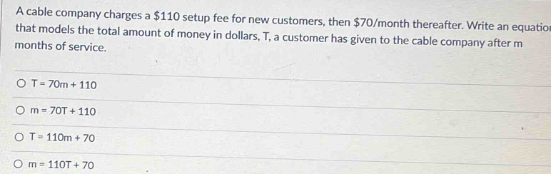 A cable company charges a $110 setup fee for new customers, then $70/month thereafter. Write an equatio
that models the total amount of money in dollars, T, a customer has given to the cable company after m
months of service.
T=70m+110
m=70T+110
T=110m+70
m=110T+70