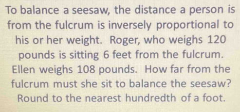 To balance a seesaw, the distance a person is 
from the fulcrum is inversely proportional to 
his or her weight. Roger, who weighs 120
pounds is sitting 6 feet from the fulcrum. 
Ellen weighs 108 pounds. How far from the 
fulcrum must she sit to balance the seesaw? 
Round to the nearest hundredth of a foot.