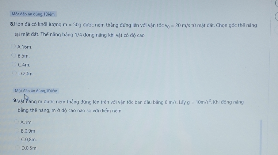 Một đáp án đúng, 1Điểm
8.Hòn đá có khối lượng m=50g được ném thẳng đứng lên với vận tốc v_0=20m/s từ mặt đất. Chọn gốc thế năng
tại mặt đất. Thế năng bằng 1/4 động năng khi vật có độ cao
A. 16m.
B. 5m.
C. 4m.
D. 20m.
Một đáp án đúng, 1Điểm
9.Vật nặng m được ném thẳng đứng lên trên với vận tốc ban đầu bằng 6 m/s. Lấy g=10m/s^2 , Khi động năng
bằng thế năng, m ở độ cao nào so với điểm ném
A. 1m
B. 0,9m
C. 0,8m.
D. 0,5m.